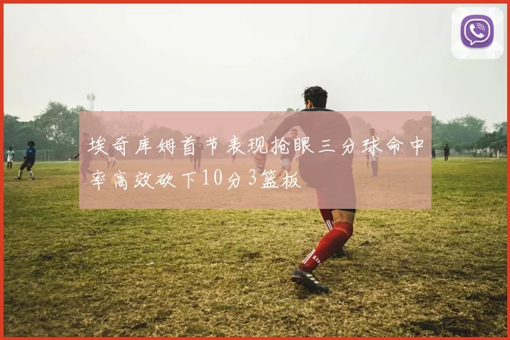 埃奇库姆首节表现抢眼三分球命中率高效砍下10分3篮板
