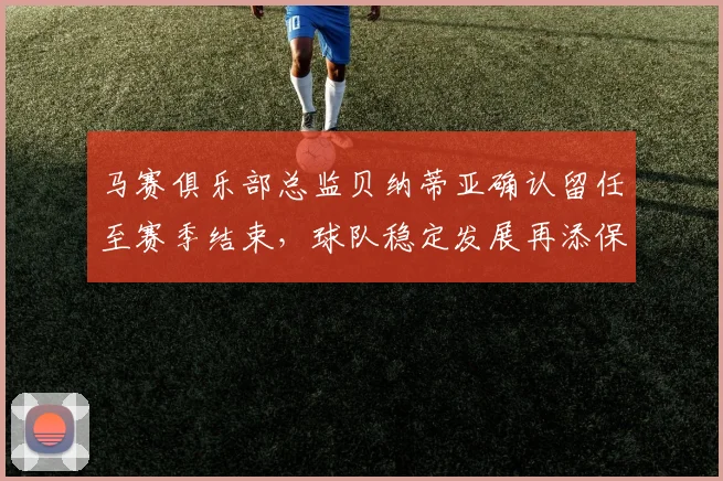 马赛俱乐部总监贝纳蒂亚确认留任至赛季结束，球队稳定发展再添保障