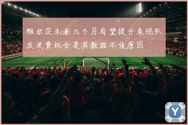 维尔茨未来几个月有望提升表现队友浪费机会是其数据不佳原因