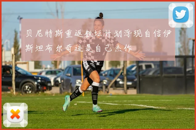 贝尼特斯重返教坛计划浮现自信伊斯坦布尔奇迹是自己杰作
