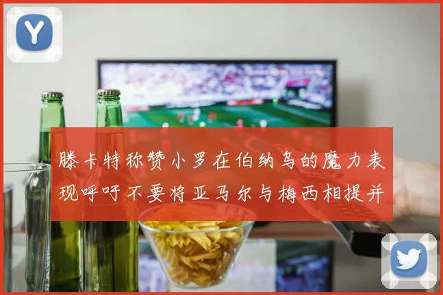 滕卡特称赞小罗在伯纳乌的魔力表现呼吁不要将亚马尔与梅西相提并论