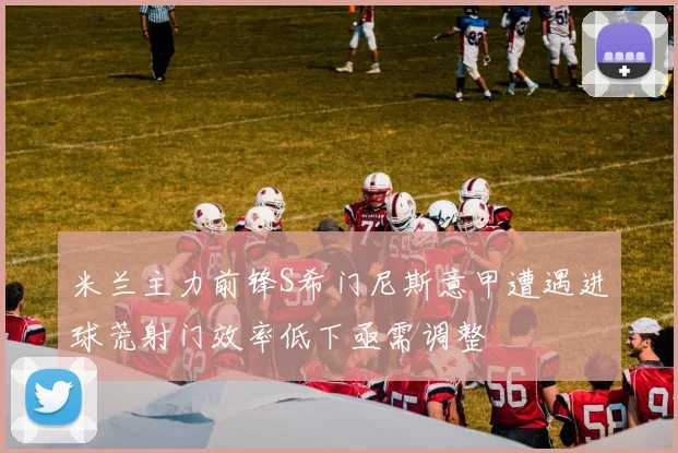 米兰主力前锋S希门尼斯意甲遭遇进球荒射门效率低下亟需调整