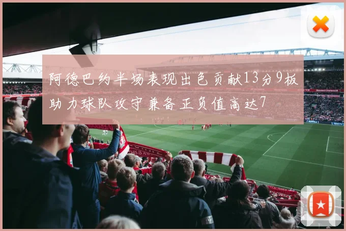 阿德巴约半场表现出色贡献13分9板助力球队攻守兼备正负值高达7