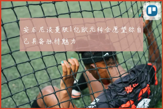 安东尼谈曼联1亿欧元转会愿望称自己具备独特魅力