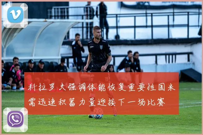 科拉罗夫强调体能恢复重要性国米需迅速积蓄力量迎接下一场比赛
