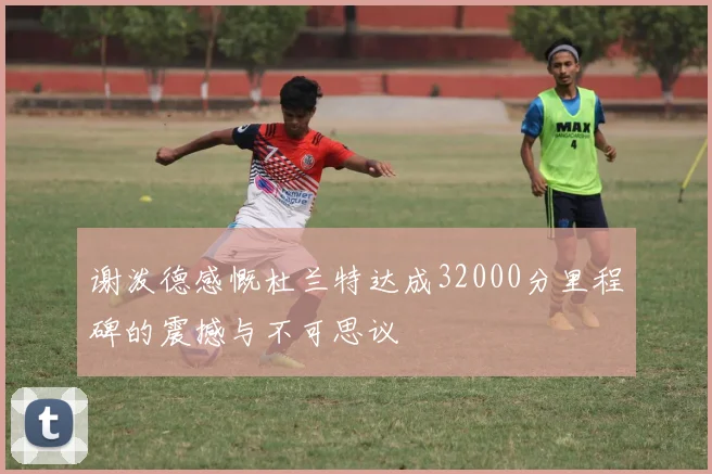 谢泼德感慨杜兰特达成32000分里程碑的震撼与不可思议