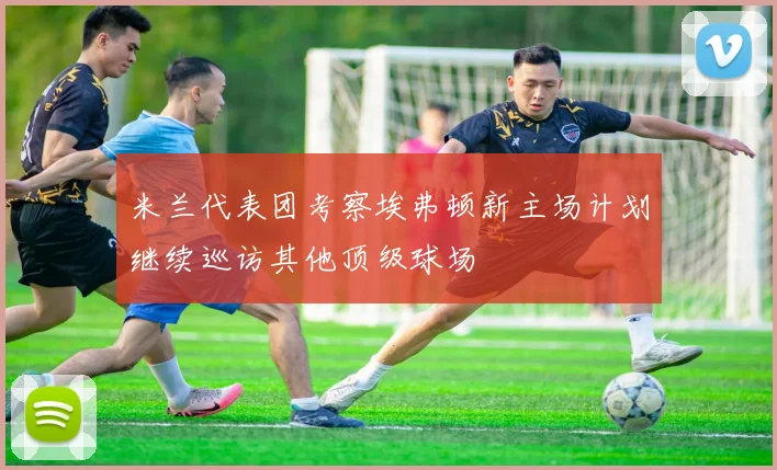 米兰代表团考察埃弗顿新主场计划继续巡访其他顶级球场