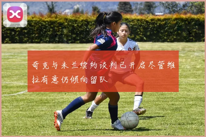 奇克与米兰续约谈判已开启尽管维拉有意仍倾向留队