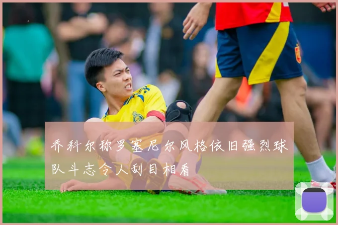 乔科尔称罗塞尼尔风格依旧强烈球队斗志令人刮目相看