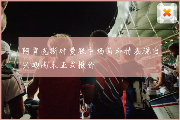 阿贾克斯对曼联中场乌加特表现出兴趣尚未正式报价