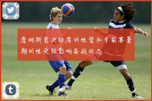 詹姆斯首次缺席训练营和季前赛暑期训练受阻影响备战状态