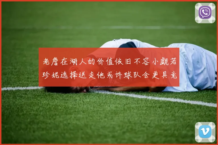 老詹在湖人的价值依旧不容小觑若珍妮选择送走他或许球队会更具竞争力