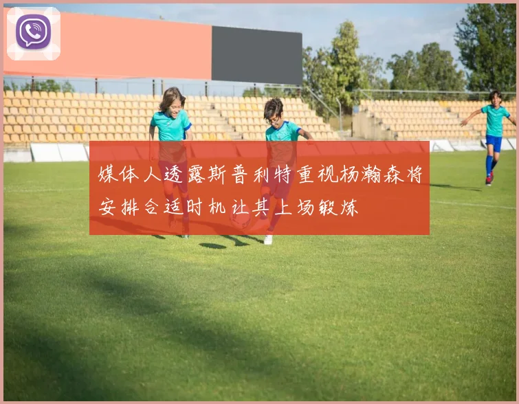 媒体人透露斯普利特重视杨瀚森将安排合适时机让其上场锻炼