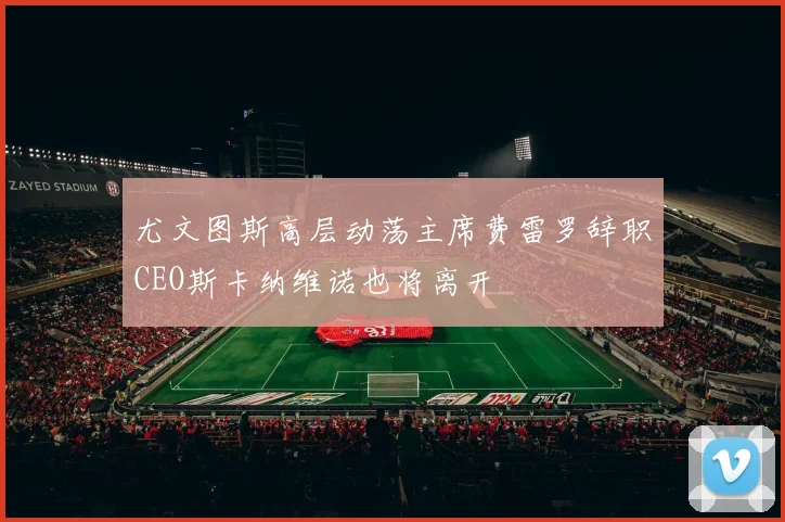 尤文图斯高层动荡主席费雷罗辞职CEO斯卡纳维诺也将离开