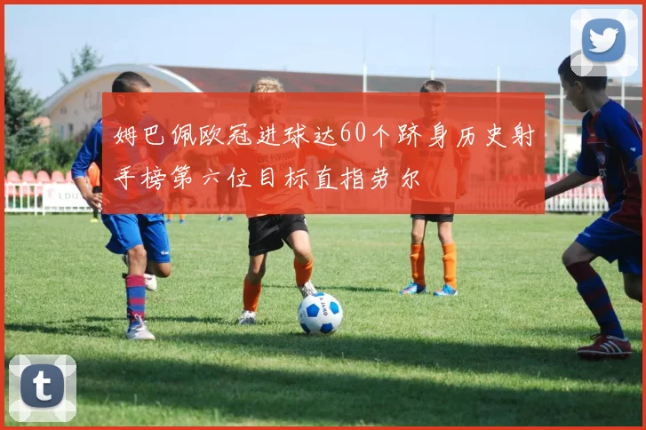 姆巴佩欧冠进球达60个跻身历史射手榜第六位目标直指劳尔