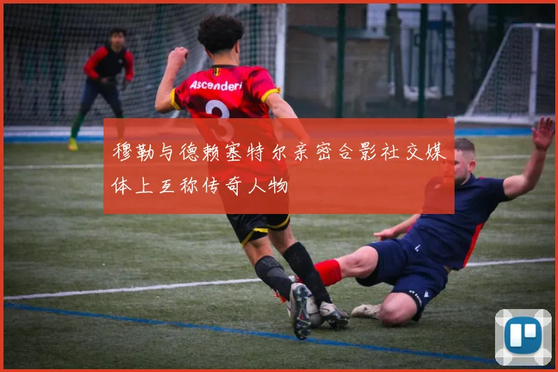 穆勒与德赖塞特尔亲密合影社交媒体上互称传奇人物