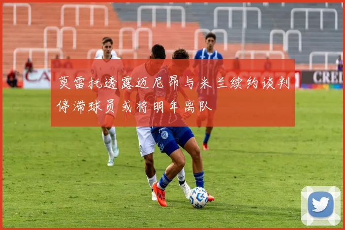 莫雷托透露迈尼昂与米兰续约谈判停滞球员或将明年离队