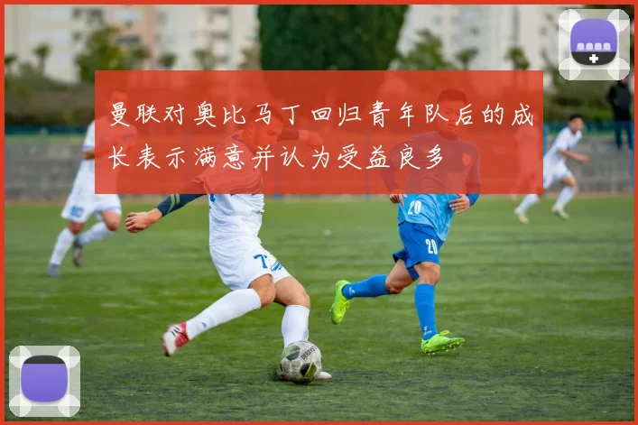 曼联对奥比马丁回归青年队后的成长表示满意并认为受益良多