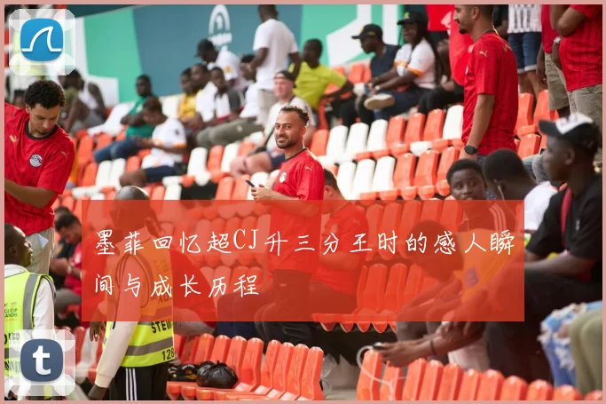 墨菲回忆超CJ升三分王时的感人瞬间与成长历程