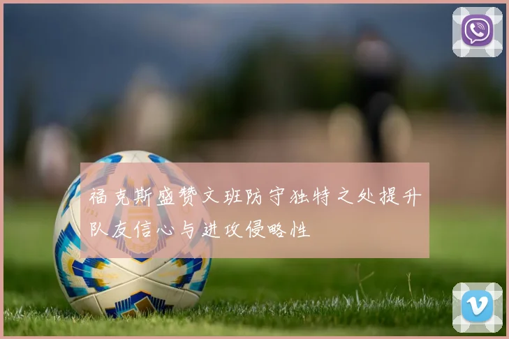 福克斯盛赞文班防守独特之处提升队友信心与进攻侵略性
