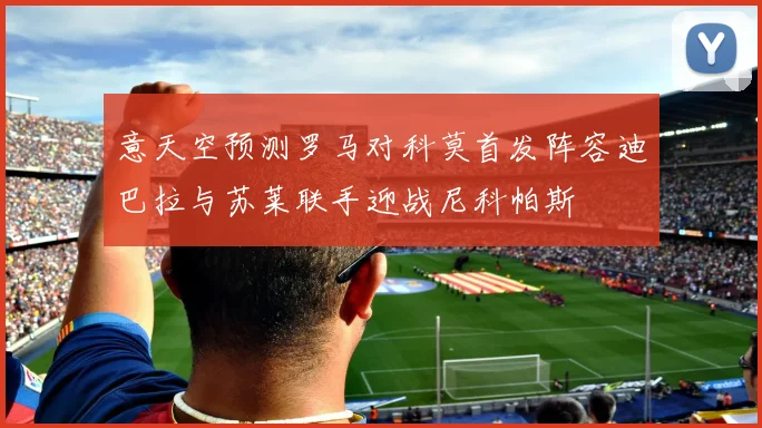 意天空预测罗马对科莫首发阵容迪巴拉与苏莱联手迎战尼科帕斯