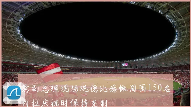 意副总理现场观德比感慨周围150名内拉庆祝时保持克制