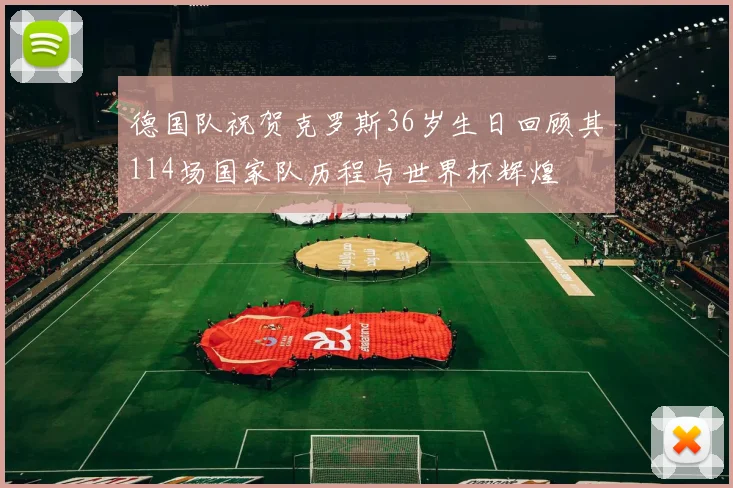 德国队祝贺克罗斯36岁生日回顾其114场国家队历程与世界杯辉煌