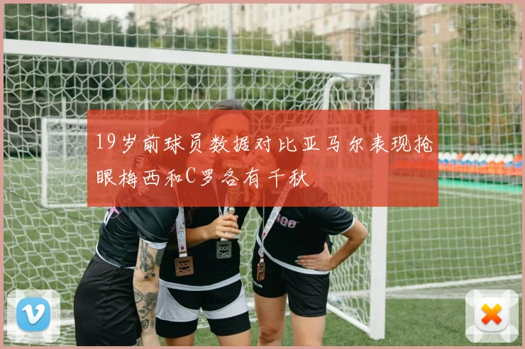 19岁前球员数据对比亚马尔表现抢眼梅西和C罗各有千秋