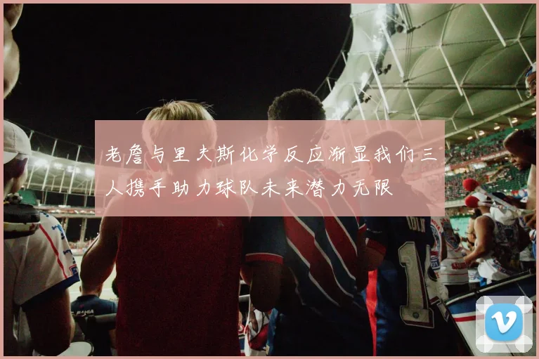 老詹与里夫斯化学反应渐显我们三人携手助力球队未来潜力无限
