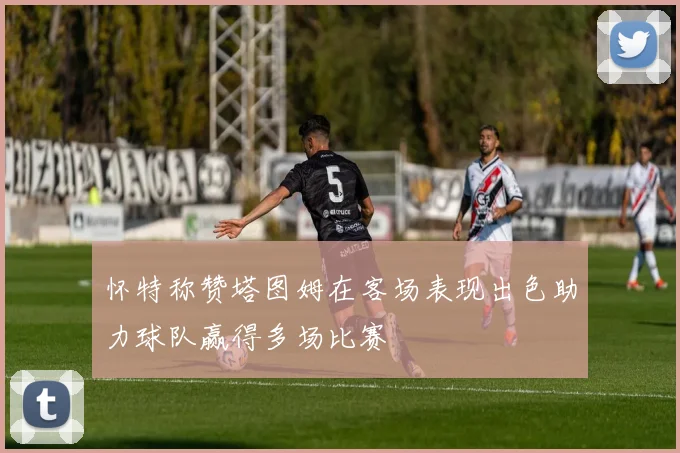 怀特称赞塔图姆在客场表现出色助力球队赢得多场比赛