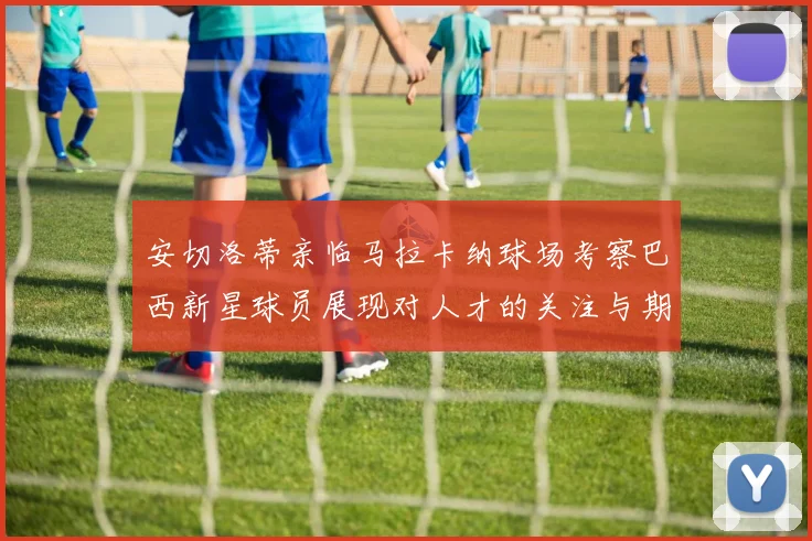 安切洛蒂亲临马拉卡纳球场考察巴西新星球员展现对人才的关注与期待