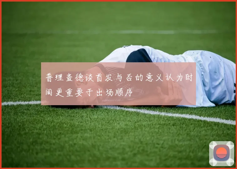普理查德谈首发与否的意义认为时间更重要于出场顺序