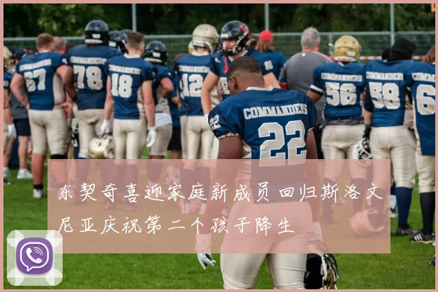 东契奇喜迎家庭新成员回归斯洛文尼亚庆祝第二个孩子降生