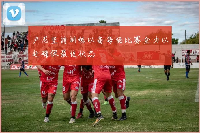 卢尼坚持训练以备每场比赛全力以赴确保最佳状态