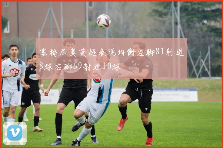 塞梅尼奥英超表现均衡左脚81射进8球右脚69射进10球