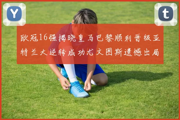 欧冠16强揭晓皇马巴黎顺利晋级亚特兰大逆转成功尤文图斯遗憾出局