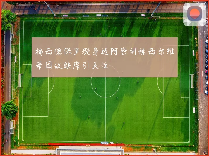 梅西德保罗现身迈阿密训练西尔维蒂因故缺席引关注
