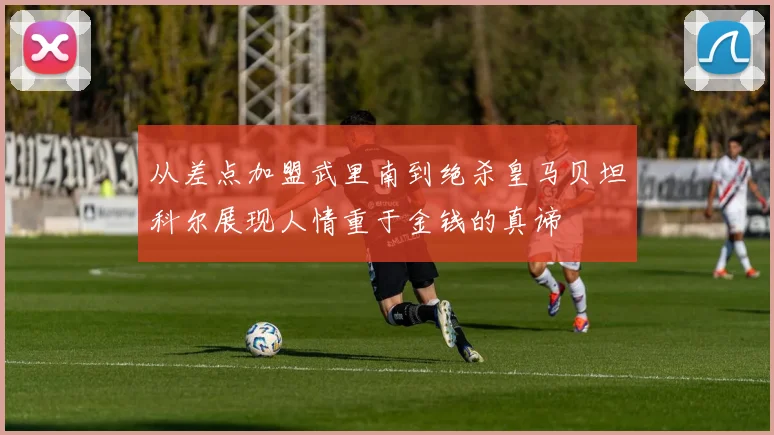 从差点加盟武里南到绝杀皇马贝坦科尔展现人情重于金钱的真谛