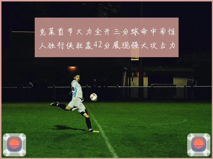 克莱首节火力全开三分球命中率惊人独行侠狂轰42分展现强大攻击力